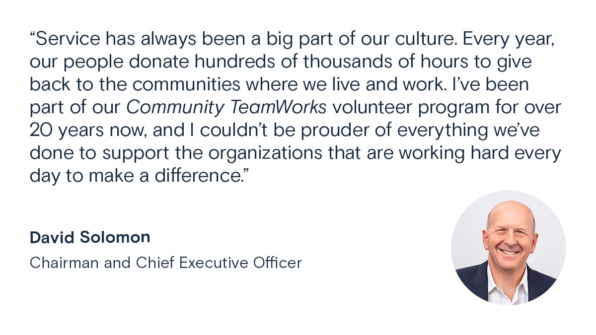 Service has always been a big part of our culture. Every year, our people donate hundreds of thousands of hours to give back to the communities where we live and work. I've been part of our Community TeamWorks volunteer program for over 20 years now, and I  couldn't be prouder of everything we've done to support the organizations that are working hard every day to make a difference. David Solomon, Chairman and Chief Executive Officer