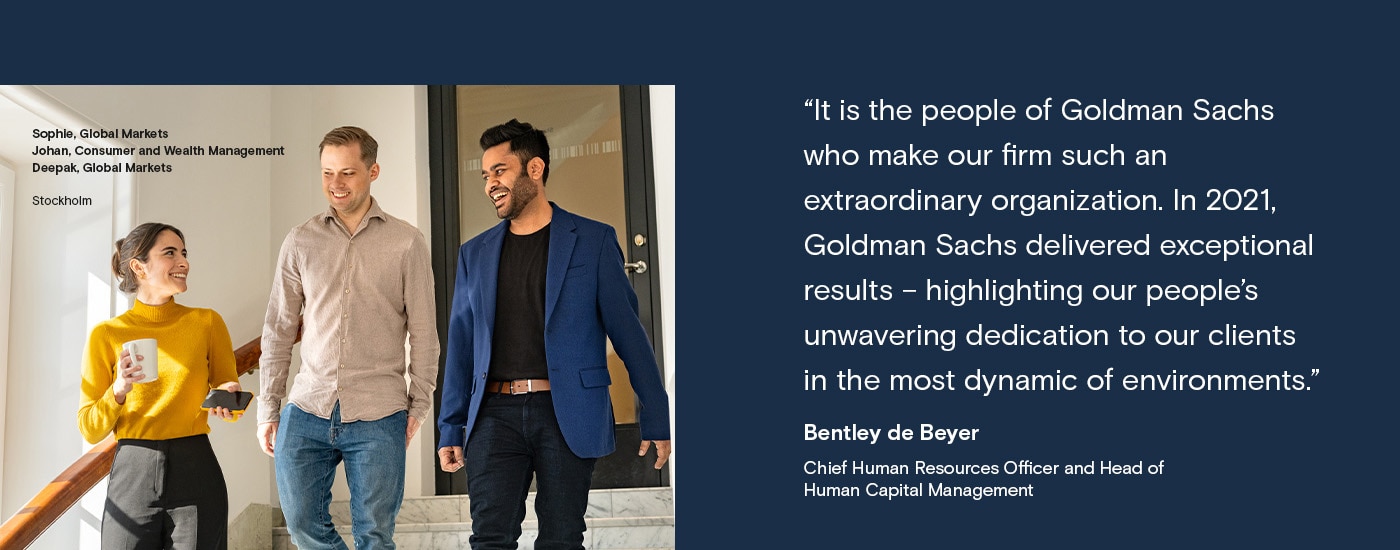 It is the people of Goldman Sachs who make our firm such an extraordinary organization. In 2021, Goldman Sachs delivered exceptional results - highlighting our people's unwavering dedication to our clients in the most dynamic of environments. Bentley de Beyer, Chief Human Resources Office and Head of Human Capital Management. Sophie, Global Markets , Johan, Consumer and Wealth Management , Deepak, Global Markets, Stockholm