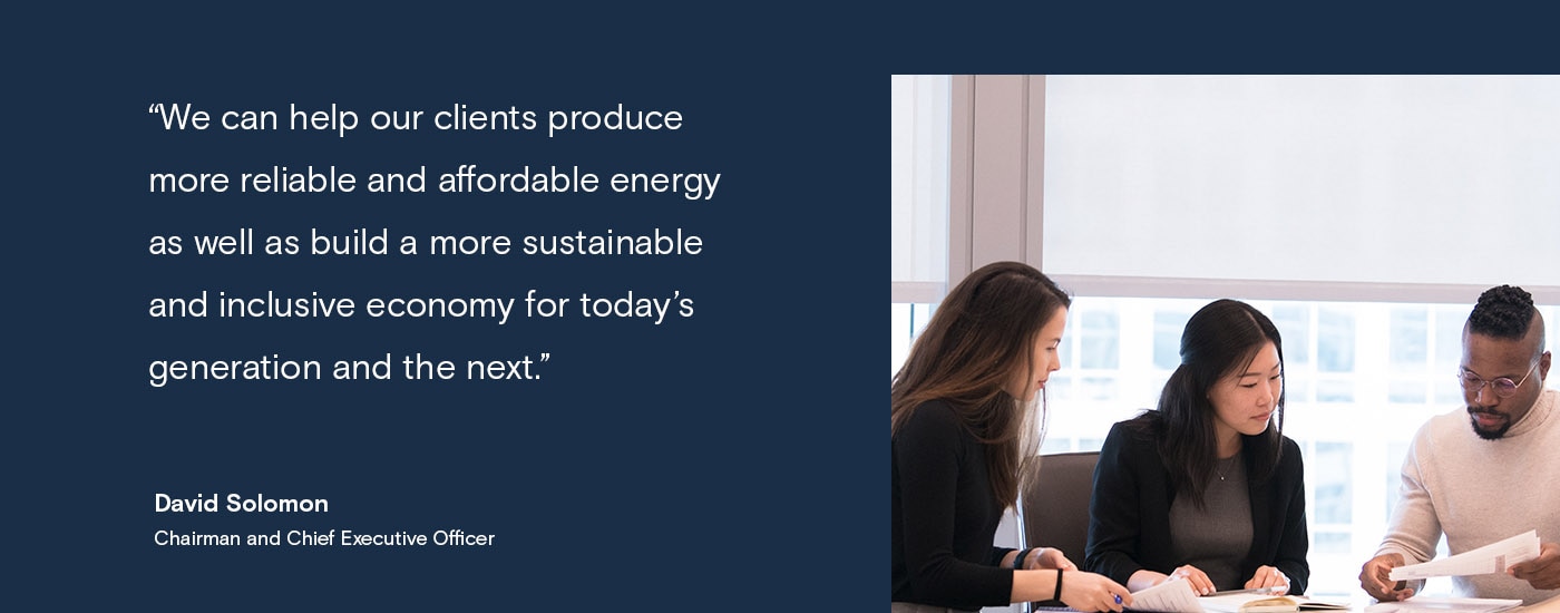 We can help our clients produce more reliable and affordable energy as well as build a more sustainable and inclusive economy for today's generation and the next. David Solomon, Chairman and Chief Executive Officer
